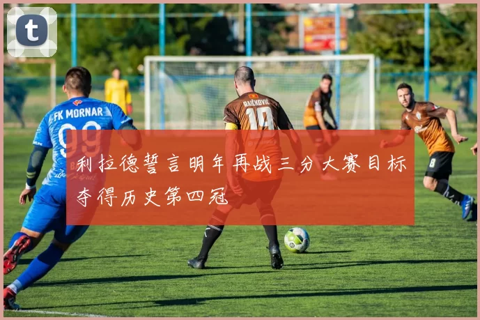 利拉德誓言明年再战三分大赛目标夺得历史第四冠