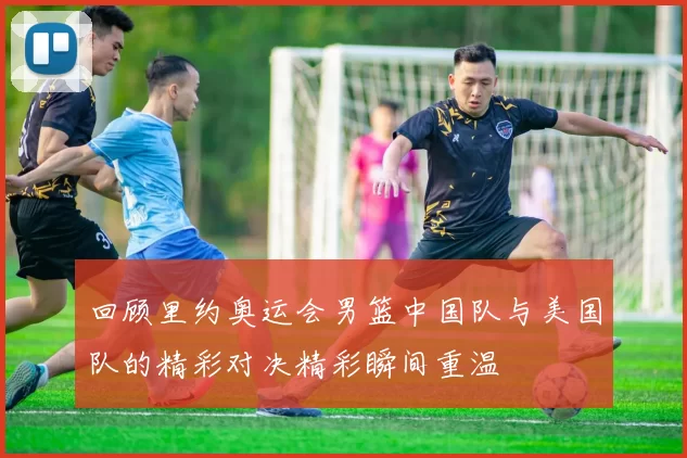回顾里约奥运会男篮中国队与美国队的精彩对决精彩瞬间重温