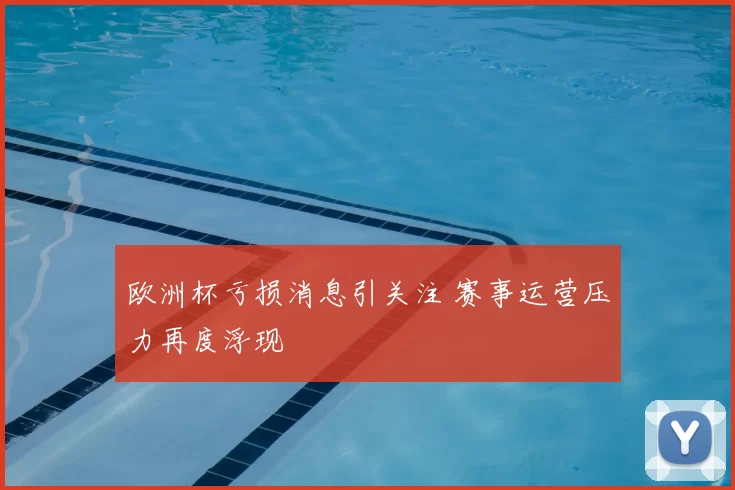 欧洲杯亏损消息引关注 赛事运营压力再度浮现