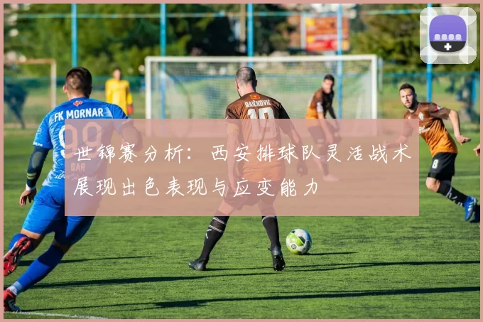 世锦赛分析:西安排球队灵活战术展现出色表现与应变能力