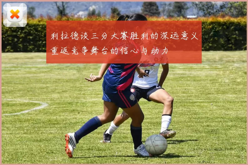 利拉德谈三分大赛胜利的深远意义重返竞争舞台的信心与动力