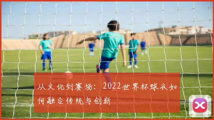 从文化到赛场:2022世界杯球衣如何融合传统与创新