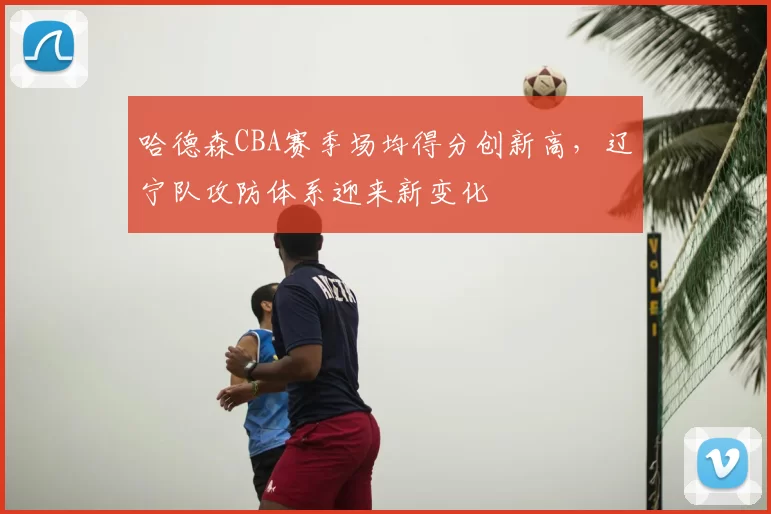 哈德森CBA赛季场均得分创新高，辽宁队攻防体系迎来新变化