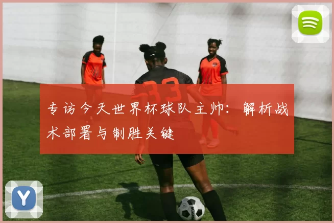 专访今天世界杯球队主帅:解析战术部署与制胜关键