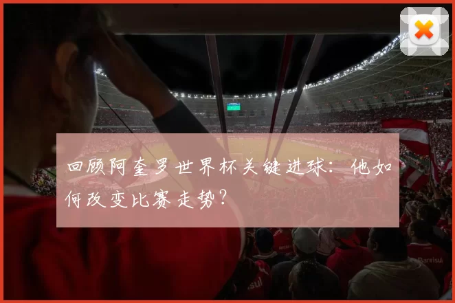 回顾阿奎罗世界杯关键进球:他如何改变比赛走势?