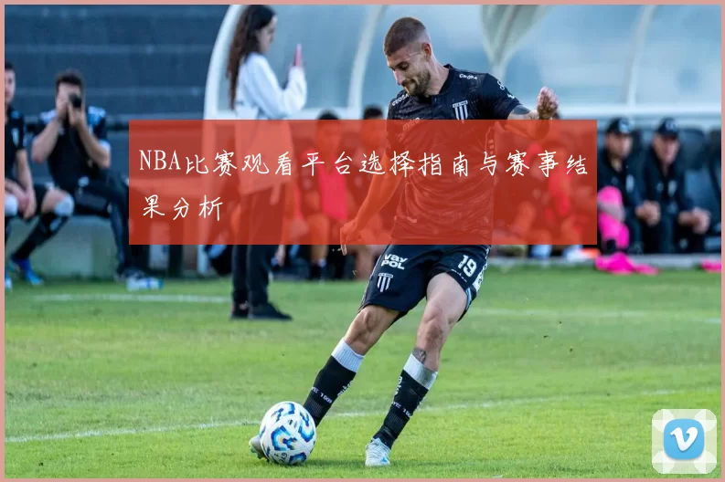 NBA比赛观看平台选择指南与赛事结果分析