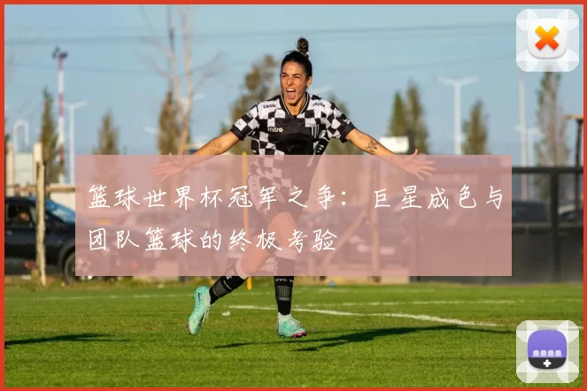 篮球世界杯冠军之争:巨星成色与团队篮球的终极考验