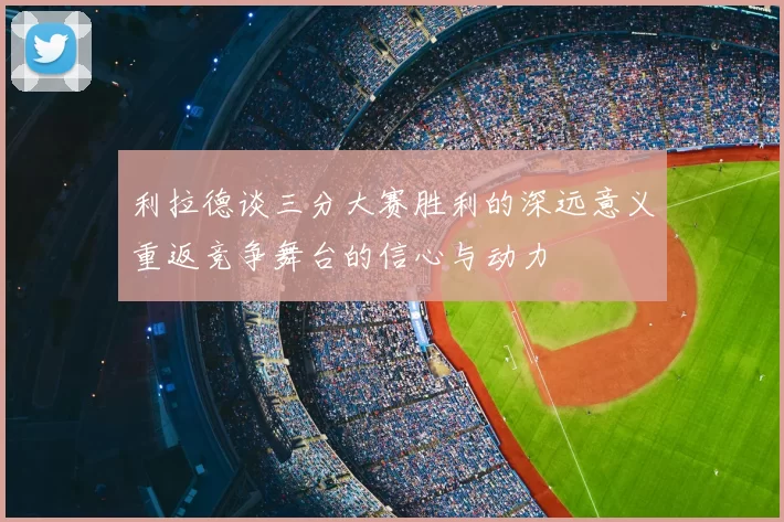 利拉德谈三分大赛胜利的深远意义重返竞争舞台的信心与动力