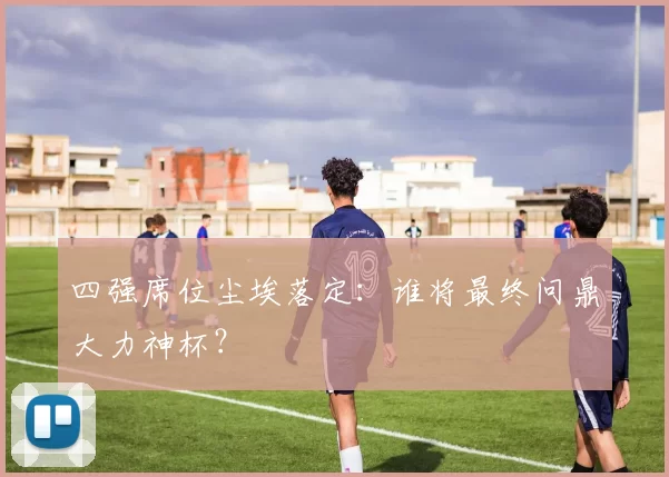 四强席位尘埃落定：谁将最终问鼎大力神杯？