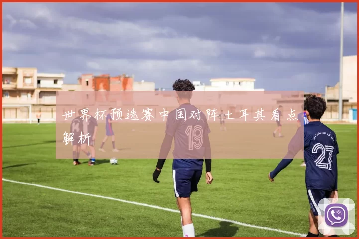 世界杯预选赛中国对阵土耳其看点解析