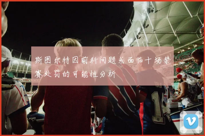 斯图尔特因前科问题或面临十场禁赛处罚的可能性分析