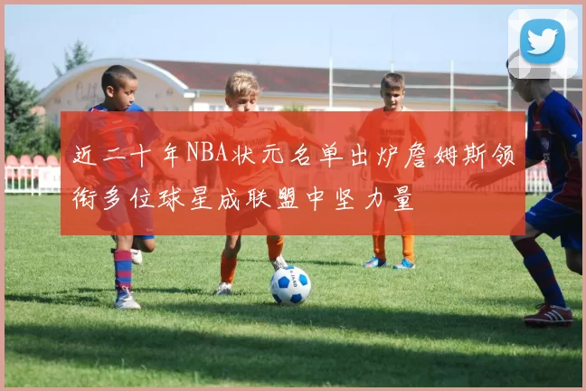 近二十年NBA状元名单出炉詹姆斯领衔多位球星成联盟中坚力量