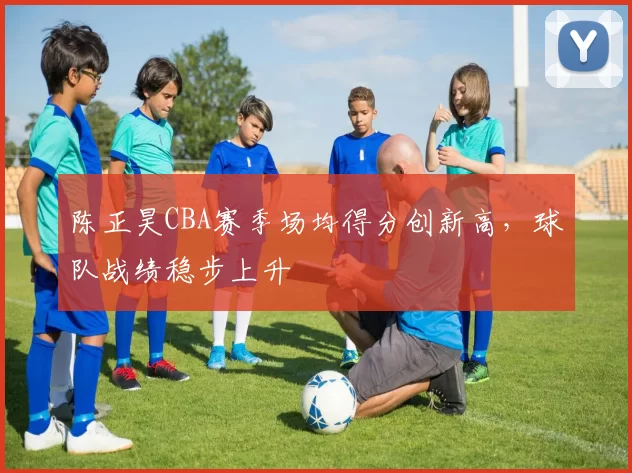 陈正昊CBA赛季场均得分创新高,球队战绩稳步上升