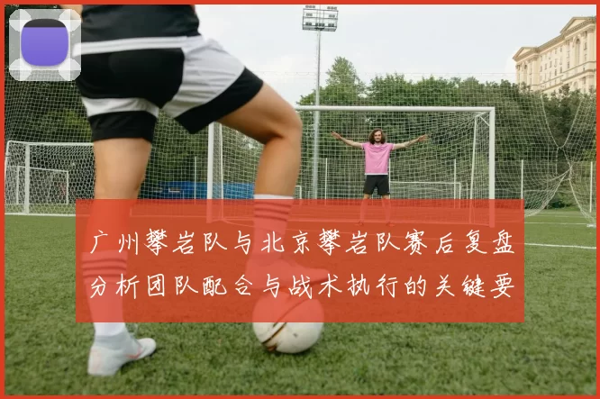 广州攀岩队与北京攀岩队赛后复盘分析团队配合与战术执行的关键要素