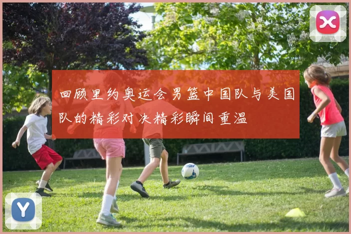 回顾里约奥运会男篮中国队与美国队的精彩对决精彩瞬间重温