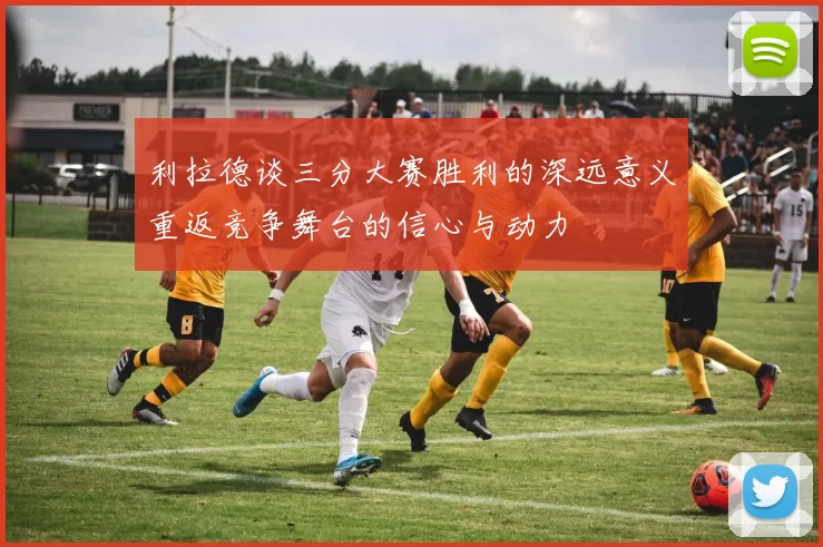 利拉德谈三分大赛胜利的深远意义重返竞争舞台的信心与动力