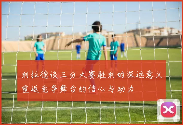 利拉德谈三分大赛胜利的深远意义重返竞争舞台的信心与动力