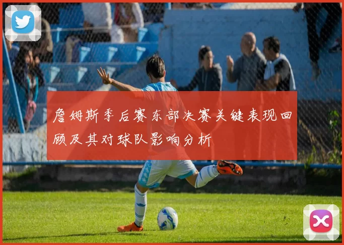 詹姆斯季后赛东部决赛关键表现回顾及其对球队影响分析