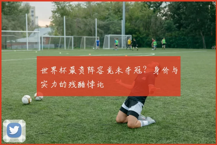 世界杯最贵阵容竟未夺冠?身价与实力的残酷悖论