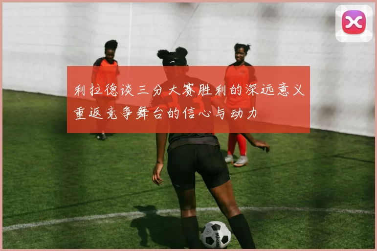 利拉德谈三分大赛胜利的深远意义重返竞争舞台的信心与动力