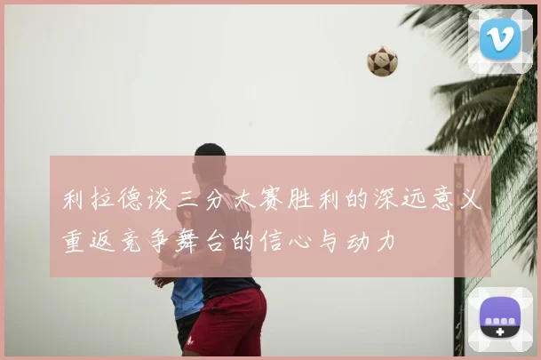 利拉德谈三分大赛胜利的深远意义重返竞争舞台的信心与动力