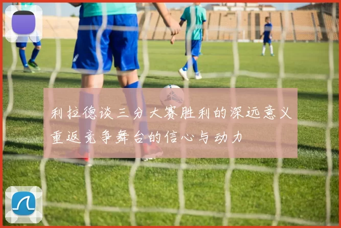 利拉德谈三分大赛胜利的深远意义重返竞争舞台的信心与动力