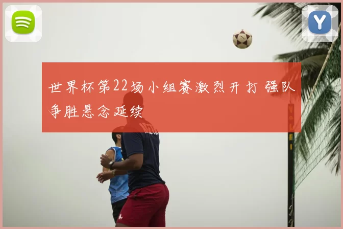 世界杯第22场小组赛激烈开打 强队争胜悬念延续