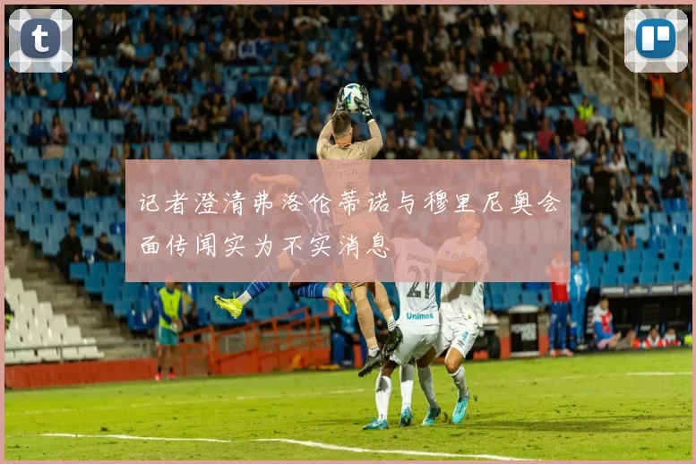 记者澄清弗洛伦蒂诺与穆里尼奥会面传闻实为不实消息