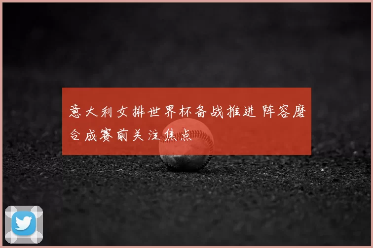 意大利女排世界杯备战推进 阵容磨合成赛前关注焦点