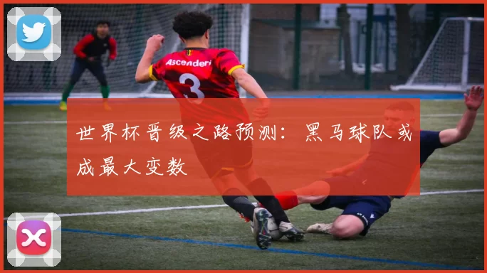 世界杯晋级之路预测：黑马球队或成最大变数