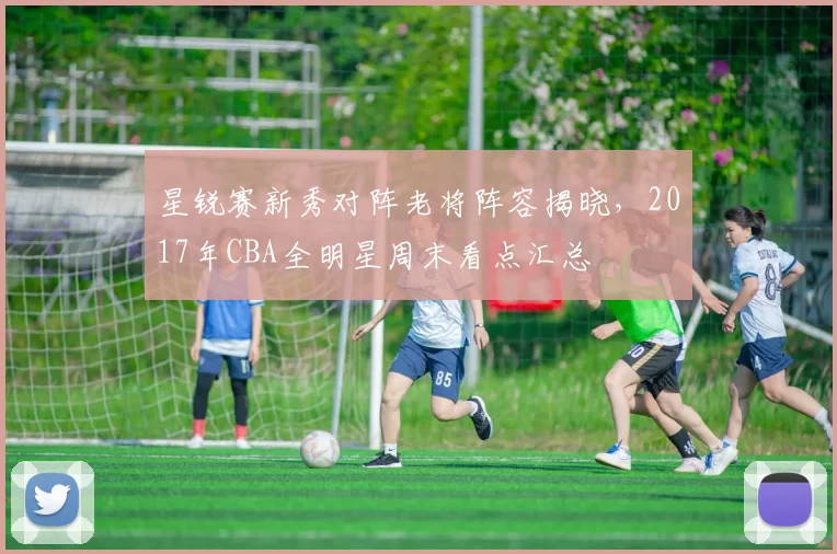 星锐赛新秀对阵老将阵容揭晓,2017年CBA全明星周末看点汇总