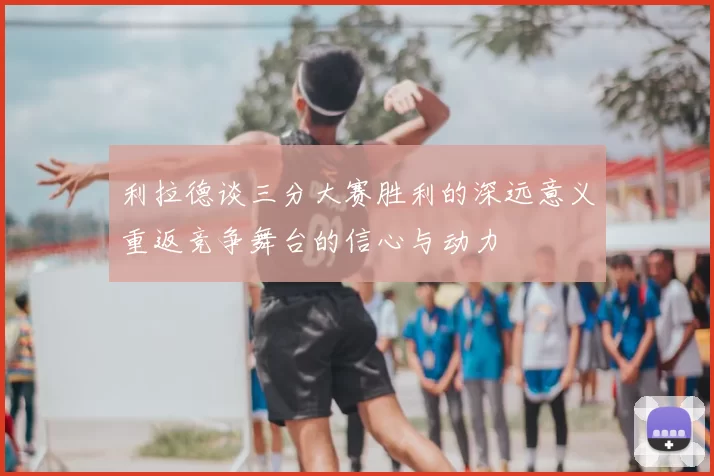 利拉德谈三分大赛胜利的深远意义重返竞争舞台的信心与动力