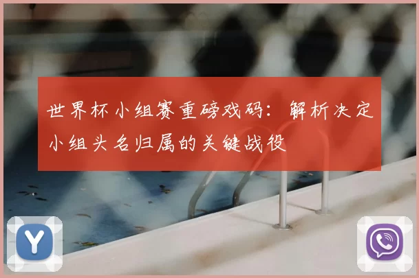 世界杯小组赛重磅戏码:解析决定小组头名归属的关键战役