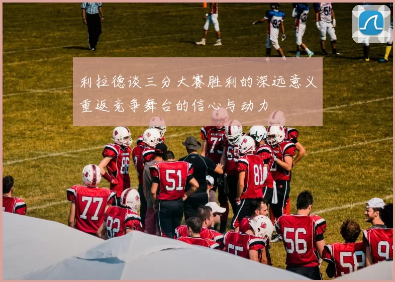 利拉德谈三分大赛胜利的深远意义重返竞争舞台的信心与动力