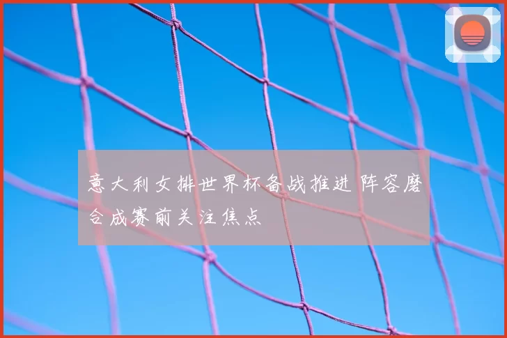 意大利女排世界杯备战推进 阵容磨合成赛前关注焦点