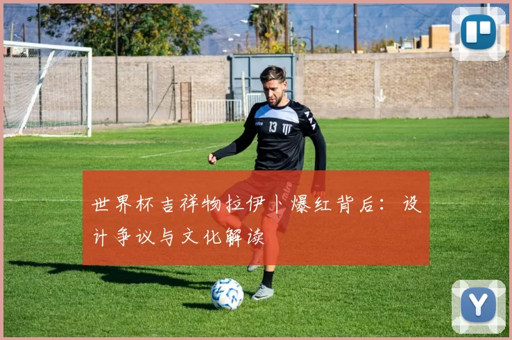 世界杯吉祥物拉伊卜爆红背后：设计争议与文化解读