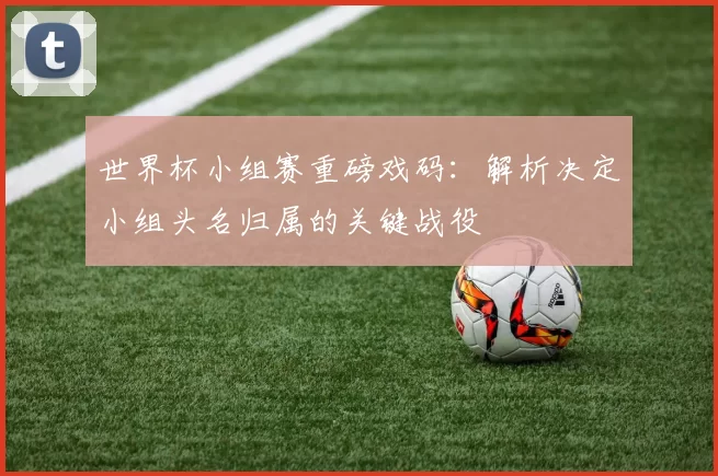 世界杯小组赛重磅戏码:解析决定小组头名归属的关键战役