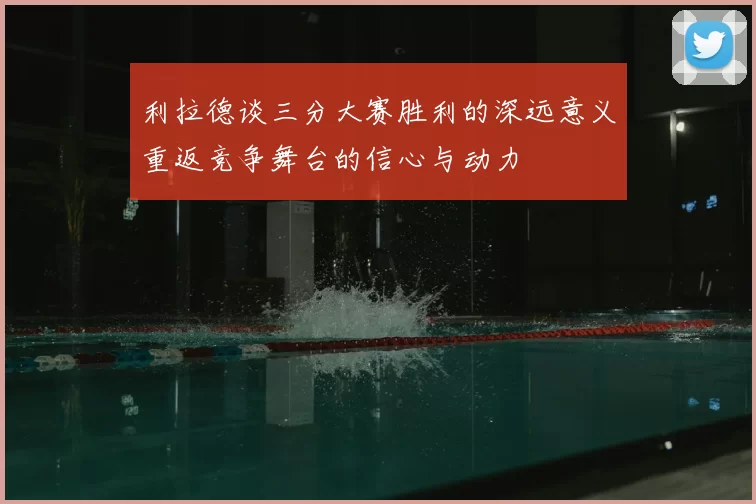 利拉德谈三分大赛胜利的深远意义重返竞争舞台的信心与动力