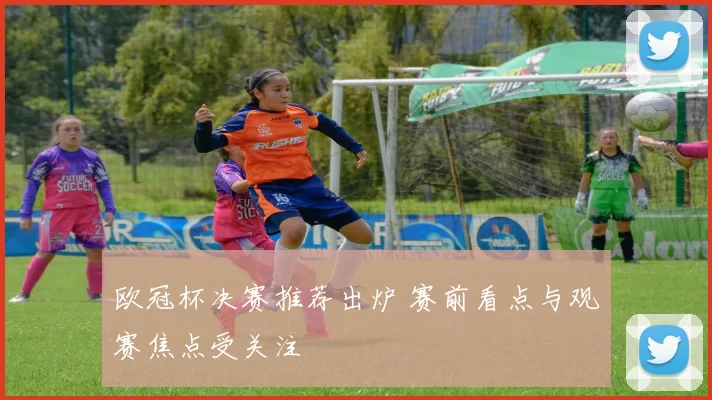 欧冠杯决赛推荐出炉 赛前看点与观赛焦点受关注