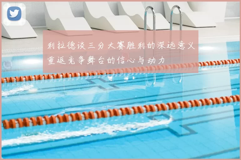 利拉德谈三分大赛胜利的深远意义重返竞争舞台的信心与动力