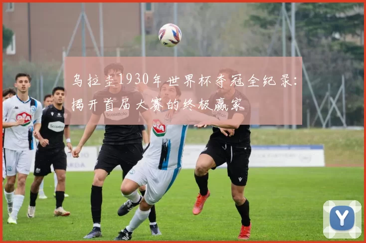 乌拉圭1930年世界杯夺冠全纪录:揭开首届大赛的终极赢家
