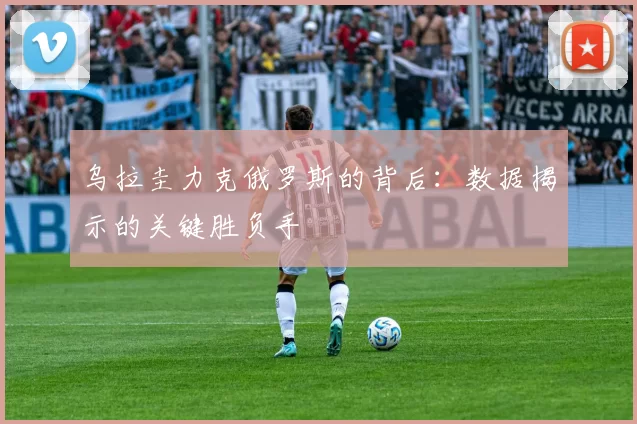 乌拉圭力克俄罗斯的背后:数据揭示的关键胜负手
