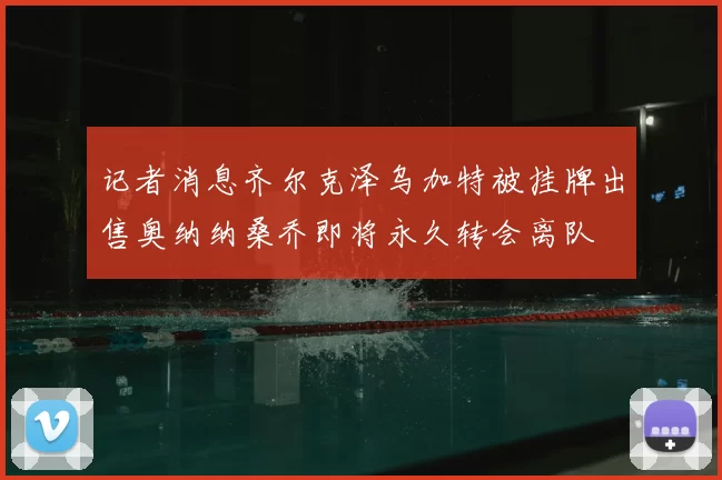 记者消息齐尔克泽乌加特被挂牌出售奥纳纳桑乔即将永久转会离队