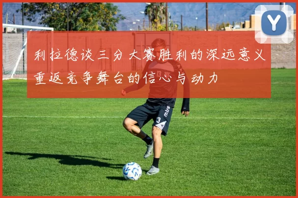 利拉德谈三分大赛胜利的深远意义重返竞争舞台的信心与动力
