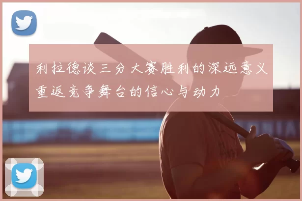 利拉德谈三分大赛胜利的深远意义重返竞争舞台的信心与动力