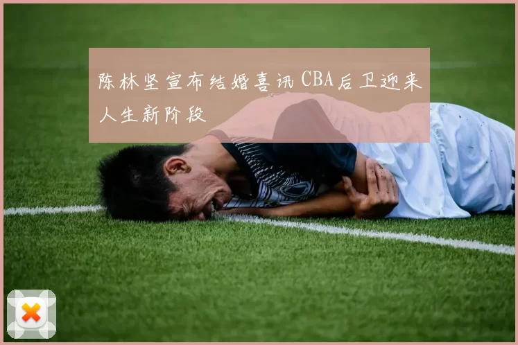 陈林坚宣布结婚喜讯 CBA后卫迎来人生新阶段