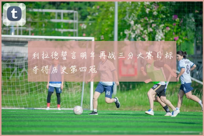 利拉德誓言明年再战三分大赛目标夺得历史第四冠