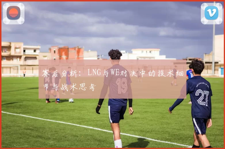赛后分析:LNG与WE对决中的技术细节与战术思考