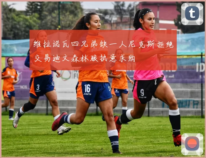维拉诺瓦四兄弟缺一人尼克斯拒绝交易迪文森林狼执意求购