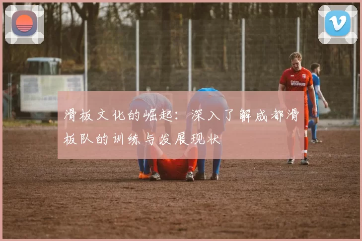 滑板文化的崛起：深入了解成都滑板队的训练与发展现状